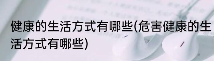 健康的生活方式有哪些(危害健康的生活方式有哪些)