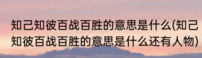 知己知彼百战百胜的意思是什么(知己知彼百战百胜的意思是什么还有人物)
