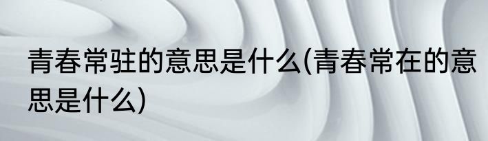 青春常驻的意思是什么(青春常在的意思是什么)