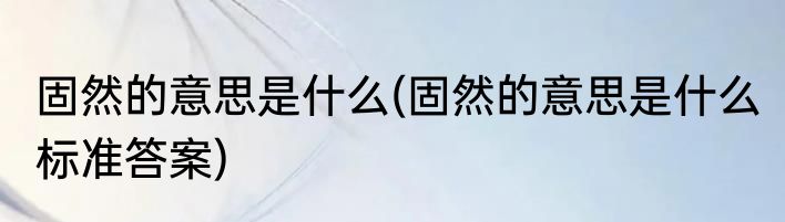 固然的意思是什么(固然的意思是什么 标准答案)