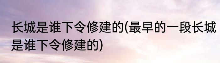 长城是谁下令修建的(最早的一段长城是谁下令修建的)