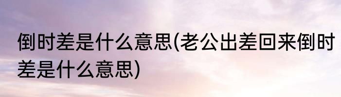 倒时差是什么意思(老公出差回来倒时差是什么意思)