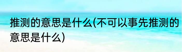 推测的意思是什么(不可以事先推测的意思是什么)