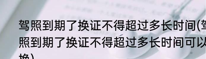 驾照到期了换证不得超过多长时间(驾照到期了换证不得超过多长时间可以换)