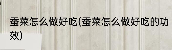 蚕菜怎么做好吃(蚕菜怎么做好吃的功效)