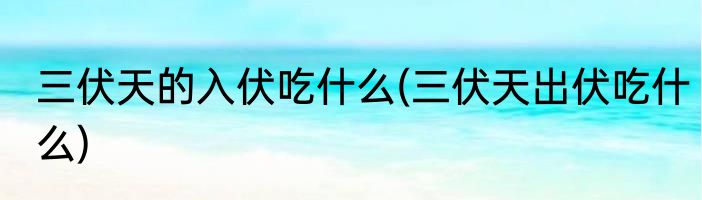 三伏天的入伏吃什么(三伏天出伏吃什么)