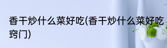 香干炒什么菜好吃(香干炒什么菜好吃窍门)