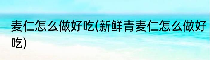 麦仁怎么做好吃(新鲜青麦仁怎么做好吃)