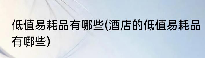 低值易耗品有哪些(酒店的低值易耗品有哪些)
