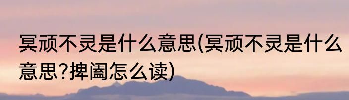 冥顽不灵是什么意思(冥顽不灵是什么意思?捭阖怎么读)