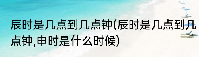辰时是几点到几点钟(辰时是几点到几点钟,申时是什么时候)