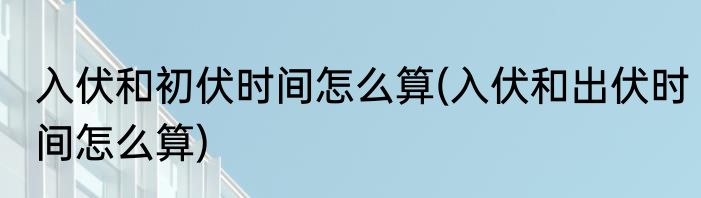 入伏和初伏时间怎么算(入伏和出伏时间怎么算)