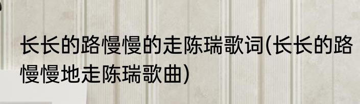 长长的路慢慢的走陈瑞歌词(长长的路慢慢地走陈瑞歌曲)