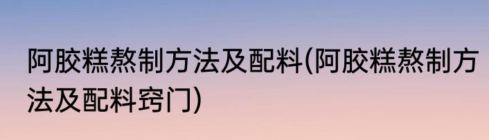 阿胶糕熬制方法及配料(阿胶糕熬制方法及配料窍门)