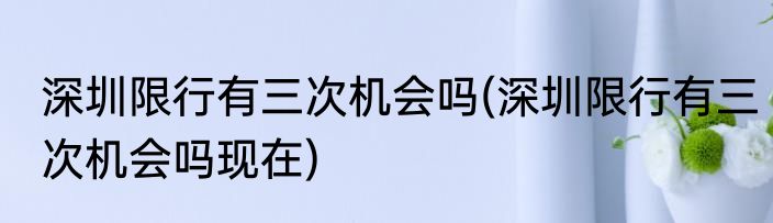深圳限行有三次机会吗(深圳限行有三次机会吗现在)