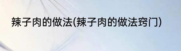 辣子肉的做法(辣子肉的做法窍门)