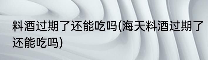 料酒过期了还能吃吗(海天料酒过期了还能吃吗)
