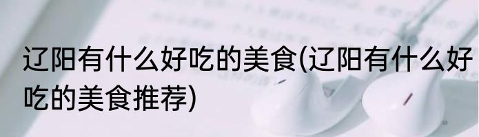 辽阳有什么好吃的美食(辽阳有什么好吃的美食推荐)