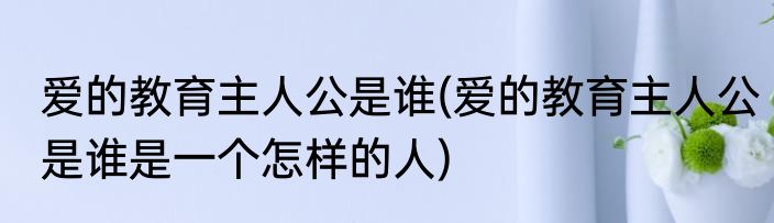 爱的教育主人公是谁(爱的教育主人公是谁是一个怎样的人)