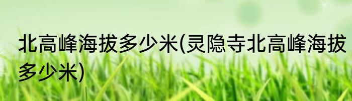 北高峰海拔多少米(灵隐寺北高峰海拔多少米)