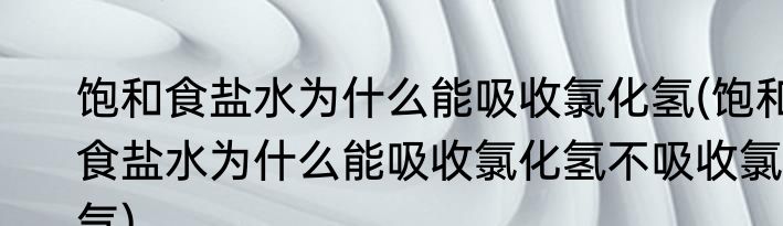饱和食盐水为什么能吸收氯化氢(饱和食盐水为什么能吸收氯化氢不吸收氯气)