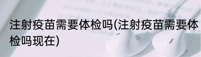 注射疫苗需要体检吗(注射疫苗需要体检吗现在)