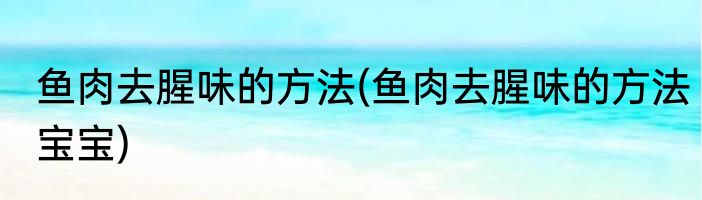鱼肉去腥味的方法(鱼肉去腥味的方法宝宝)