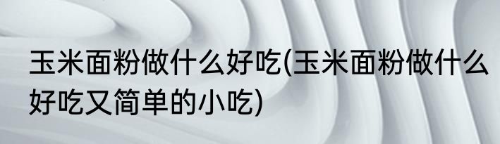 玉米面粉做什么好吃(玉米面粉做什么好吃又简单的小吃)