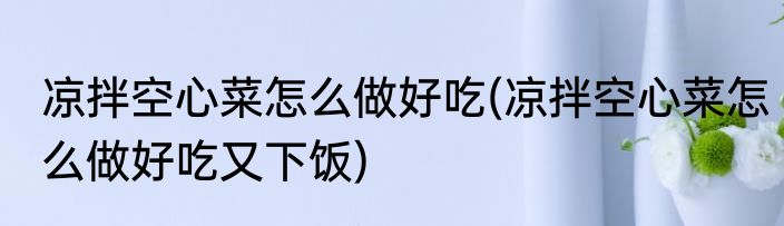 凉拌空心菜怎么做好吃(凉拌空心菜怎么做好吃又下饭)