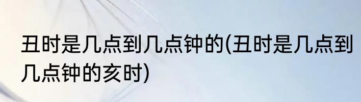 丑时是几点到几点钟的(丑时是几点到几点钟的亥时)