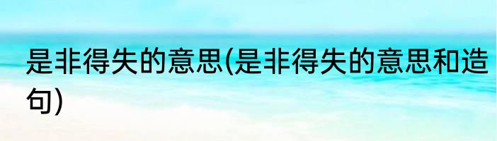 是非得失的意思(是非得失的意思和造句)