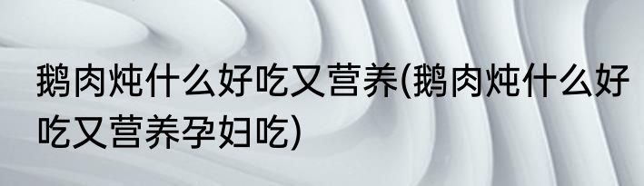 鹅肉炖什么好吃又营养(鹅肉炖什么好吃又营养孕妇吃)