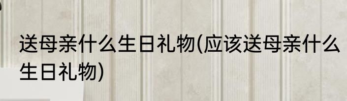 送母亲什么生日礼物(应该送母亲什么生日礼物)