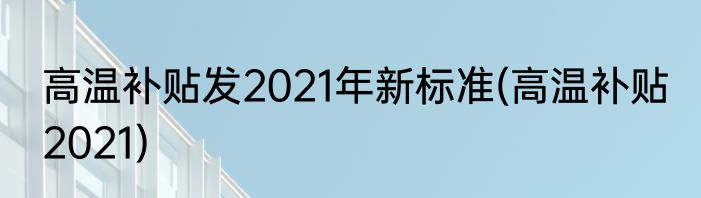 高温补贴发2021年新标准(高温补贴 2021)