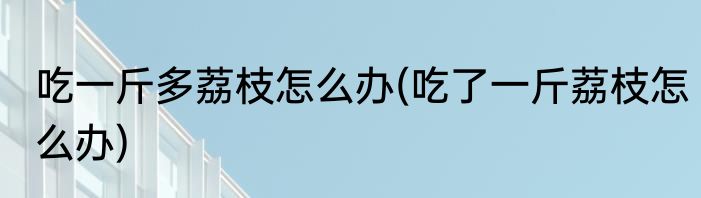 吃一斤多荔枝怎么办(吃了一斤荔枝怎么办)