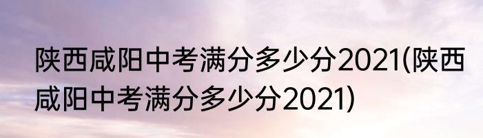 陕西咸阳中考满分多少分2021(陕西咸阳中考满分多少分2021)