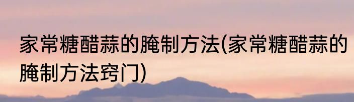 家常糖醋蒜的腌制方法(家常糖醋蒜的腌制方法窍门)