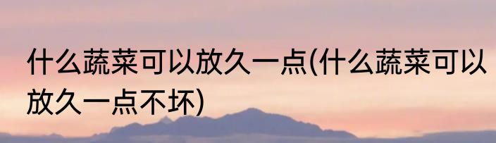 什么蔬菜可以放久一点(什么蔬菜可以放久一点不坏)