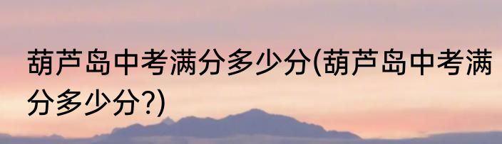 葫芦岛中考满分多少分(葫芦岛中考满分多少分?)