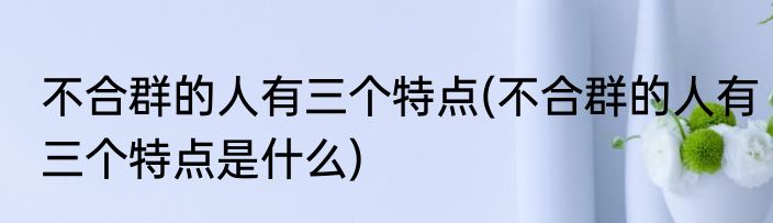 不合群的人有三个特点(不合群的人有三个特点是什么)