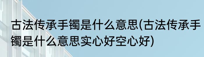古法传承手镯是什么意思(古法传承手镯是什么意思实心好空心好)