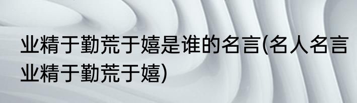 业精于勤荒于嬉是谁的名言(名人名言业精于勤荒于嬉)