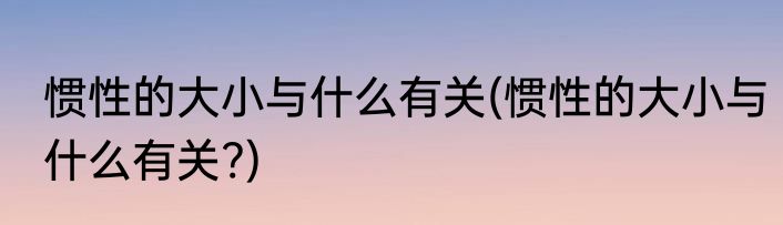 惯性的大小与什么有关(惯性的大小与什么有关?)
