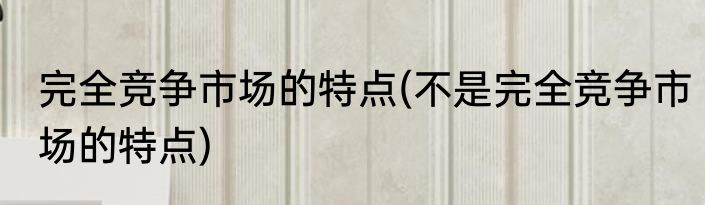 完全竞争市场的特点(不是完全竞争市场的特点)