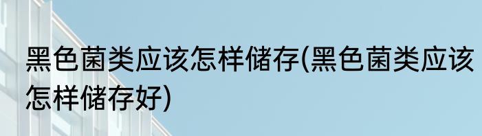 黑色菌类应该怎样储存(黑色菌类应该怎样储存好)