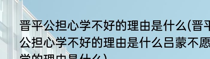 晋平公担心学不好的理由是什么(晋平公担心学不好的理由是什么吕蒙不愿学的理由是什么)