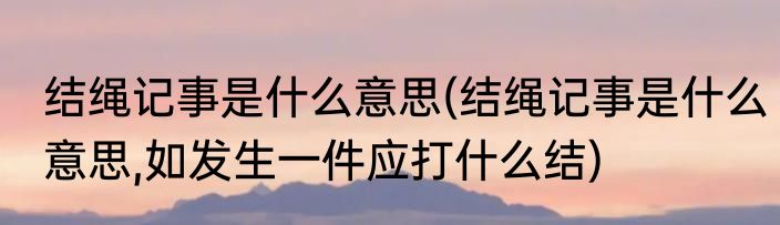 结绳记事是什么意思(结绳记事是什么意思,如发生一件应打什么结)