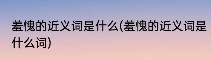 羞愧的近义词是什么(羞愧的近义词是什么词)