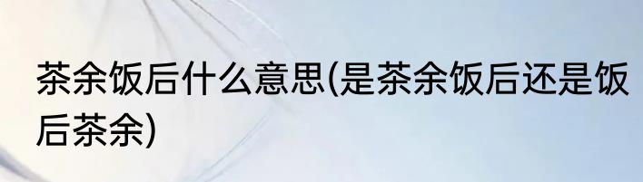 茶余饭后什么意思(是茶余饭后还是饭后茶余)