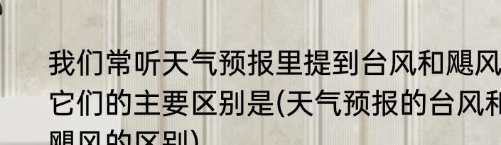 我们常听天气预报里提到台风和飓风它们的主要区别是(天气预报的台风和飓风的区别)